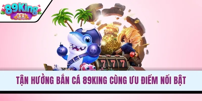 Tận hưởng bắn cá 89KING cùng ưu điểm nổi bật
